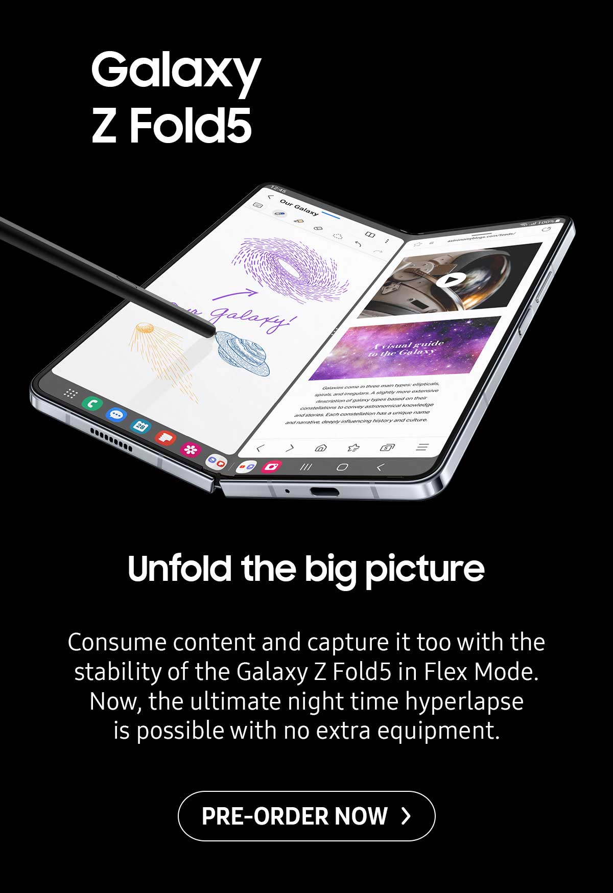 Galaxy Z Fold5. Unfold the big picture. Consume content and capture it too with the stability of the Galaxy Z Fold5 in Flex Mode. Now, the ultimate night time hyperlapse is possible with no extra equipment. Pre-order now!